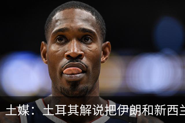 土媒：土耳其解说把伊朗和新西兰说反了，被电视台撤出转播团队