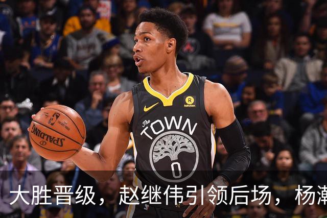 大胜晋级，赵继伟引领后场，杨瀚森替补表现抢眼，男篮迈向新阶段信心满满